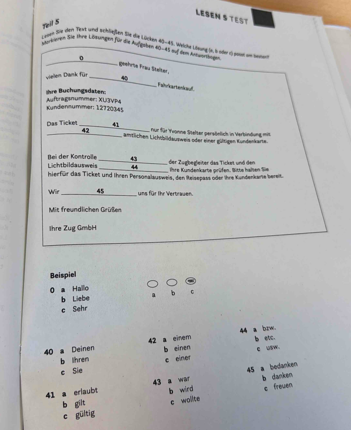 LESEN S TEST
Teil 5
Lesen Sie den Text und schließen Sie die Lücken 40~45. Welche Lösung (a, b oder c) passt am besten
Markieren Sie Ihre Lösungen für die Aufgaben 40-45 auf dem Antwortbogen.
0
geehrte Frau Stelter,
vielen Dank für
40
Fahrkartenkauf.
Ihre Buchungsdaten:
Auftragsnummer: XU3VP4
Kundennummer: 12720345
Das Ticket _ 41 _ nur für Yvonne Stelter persönlich in Verbindung mit
42
_ amtlichen Lichtbildausweis oder einer gültigen Kundenkarte.
Bei der Kontrolle 43 _ der Zugbegleiter das Ticket und den
Lichtbildausweis 44 _________ Ihre Kundenkarte prüfen. Bitte halten Sie
hierfür das Ticket und Ihren Personalausweis, den Reisepass oder Ihre Kundenkarte bereit.
Wir 45 _________ uns für Ihr Vertrauen.
Mit freundlichen Grüßen
Ihre Zug GmbH
Beispiel
0 a Hallo
b Liebe a b c
c Sehr
44 a bzw.
40 a Deinen 42 a einem b etc.
b einen c usw.
b Ihren c einer
c Sie
41 a erlaubt 43 a war 45 a bedanken
b wird b danken
c freuen
b gilt
c wollte
c gültig