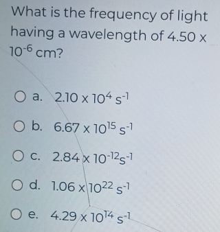 What is the frequency of light
having a wavelength of 4.50*
10^(-6)cm ?
a. 2.10* 10^4s^(-1)
b. 6.67* 10^(15)s^(-1)
C. 2.84* 10^(-12)s^(-1)
d. 1.06* 10^(22)s^(-1)
e. 4.29* 10^(14)s^(-1)