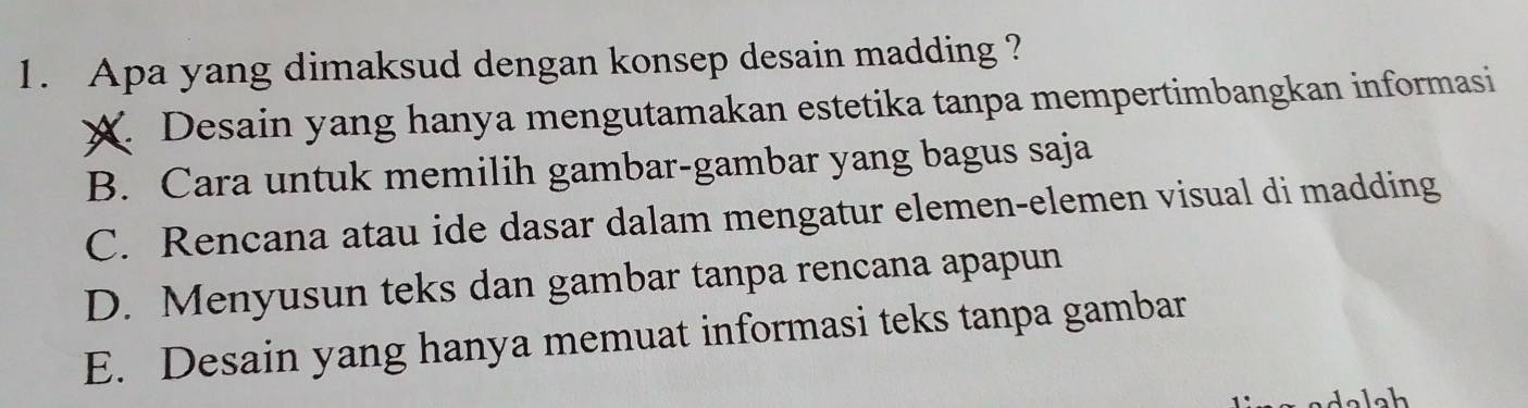 Apa yang dimaksud dengan konsep desain madding ?
X. Desain yang hanya mengutamakan estetika tanpa mempertimbangkan informasi
B. Cara untuk memilih gambar-gambar yang bagus saja
C. Rencana atau ide dasar dalam mengatur elemen-elemen visual di madding
D. Menyusun teks dan gambar tanpa rencana apapun
E. Desain yang hanya memuat informasi teks tanpa gambar