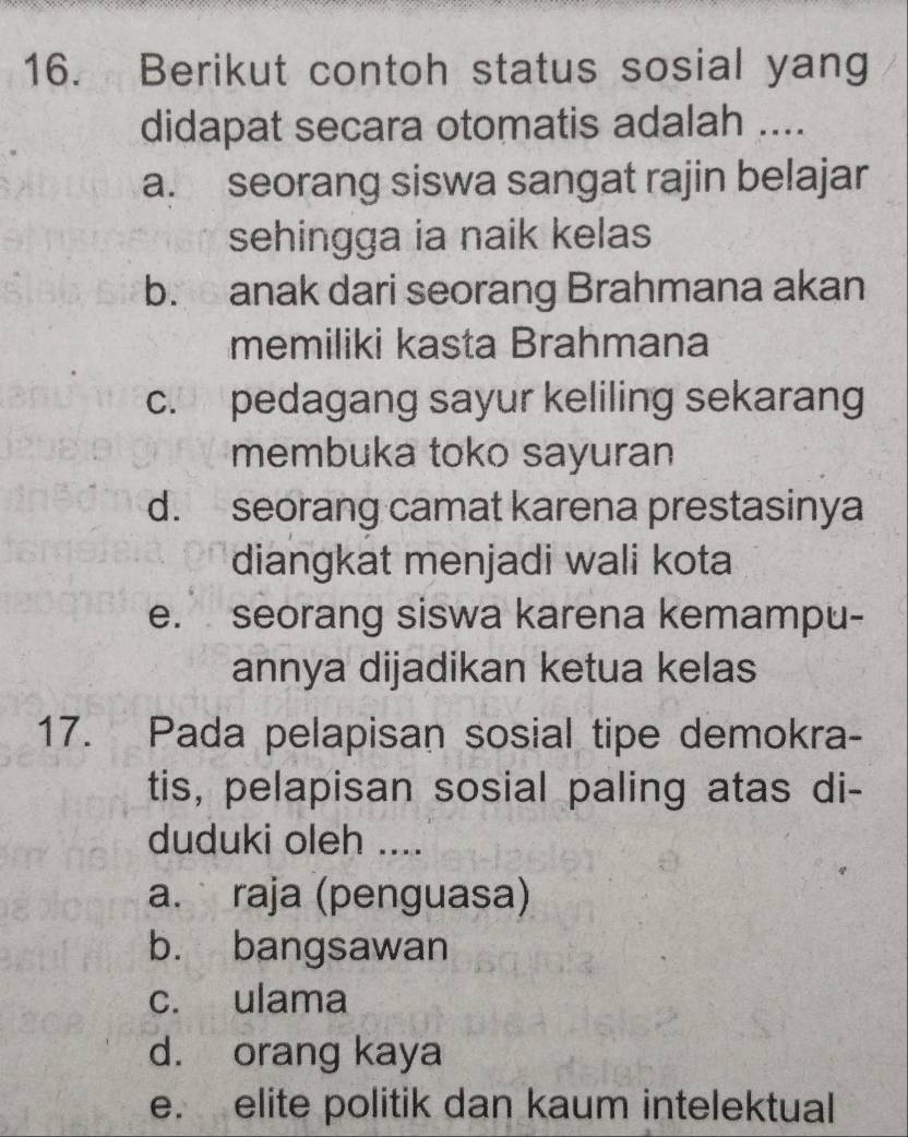 Berikut contoh status sosial yang
didapat secara otomatis adalah ....
a. seorang siswa sangat rajin belajar
sehingga ia naik kelas
b. anak dari seorang Brahmana akan
memiliki kasta Brahmana
c. pedagang sayur keliling sekarang
membuka toko sayuran
d. seorang camat karena prestasinya
diangkat menjadi wali kota
e. seorang siswa karena kemampu-
annya dijadikan ketua kelas
17. Pada pelapisan sosial tipe demokra-
tis, pelapisan sosial paling atas di-
duduki oleh ....
a. raja (penguasa)
b. bangsawan
c. ulama
d. orang kaya
e. elite politik dan kaum intelektual