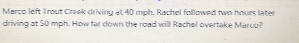 Marco left Trout Creek driving at 40 mph. Rachel followed two hours later 
driving at 50 mph. How far down the road will Rachel overtake Marco?