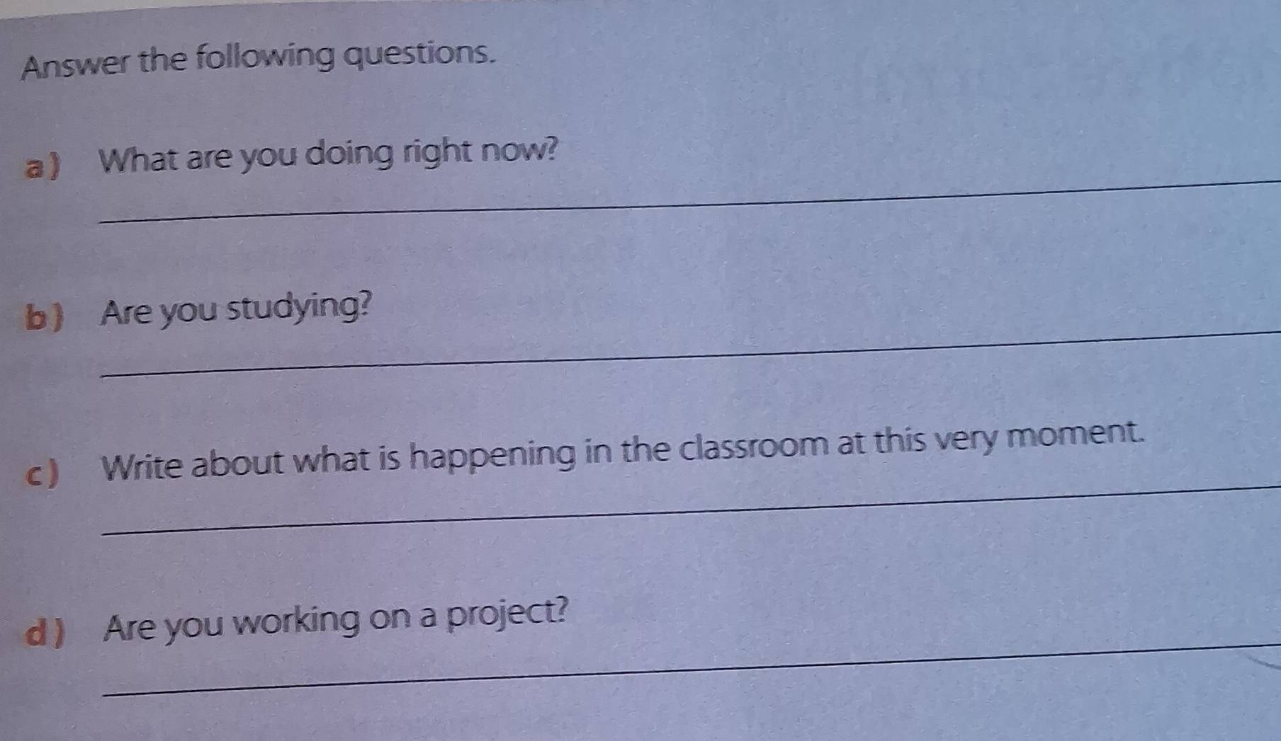 Answer the following questions. 
_ 
a ) What are you doing right now? 
_ 
b ) Are you studying? 
_ 
c) Write about what is happening in the classroom at this very moment. 
_ 
d ) Are you working on a project?