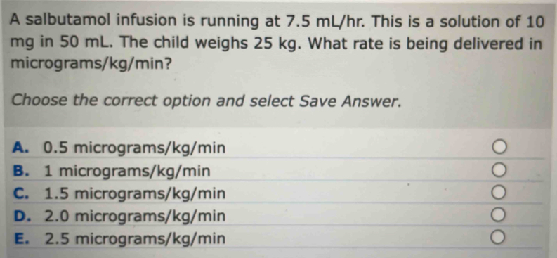 A salbutamol infusion is running at 7.5 mL/hr. This is a solution of 10
mg in 50 mL. The child weighs 25 kg. What rate is being delivered in
micrograms/kg/min? 
Choose the correct option and select Save Answer.