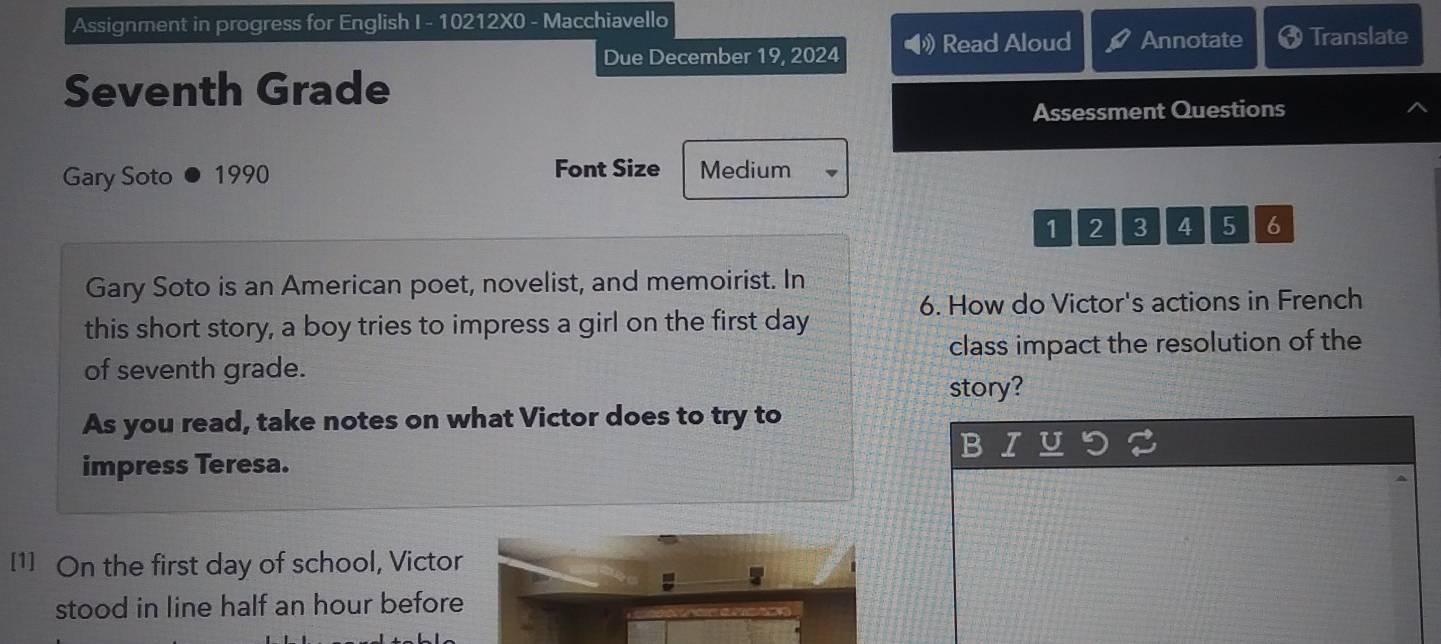 Assignment in progress for English I - 10212X0 - Macchiavello 
Due December 19, 2024 Read Aloud Annotate Translate 
Seventh Grade 
Assessment Questions 
Gary Soto 1990 Font Size Medium
1 2 3 4 5 6
Gary Soto is an American poet, novelist, and memoirist. In 
6. How do Victor's actions in French 
this short story, a boy tries to impress a girl on the first day
of seventh grade. class impact the resolution of the 
story? 
As you read, take notes on what Victor does to try to 
impress Teresa. 
[1] On the first day of school, Victor 
stood in line half an hour before