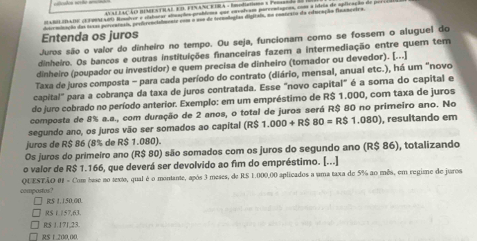 álculos serão arcindes
AVAL LAÇÃO BIMENTRAL ED. FINANCEIRA - Imedistismo s Pensando do 
MABIIDADE (EFOSMABO Reslver e elaborar situações-problema que envolvam porcentagens, com a ídeia de aplicação de perccio
determinação das taxas percentnais, preferencialmente com o uso de tecnologias digitais, no contexto da educação financeira.
Entenda os juros
Juros são o valor do dinheiro no tempo. Ou seja, funcionam como se fossem o aluguel do
dinheiro. Os bancos e outras instituições financeiras fazem a intermediação entre quem tem
dinheiro (poupador ou investidor) e quem precisa de dinheiro (tomador ou devedor). [..]
Taxa de juros composta - para cada período do contrato (diário, mensal, anual etc.), há um “novo
capital" para a cobrança da taxa de juros contratada. Esse “novo capital" é a soma do capital e
do juro cobrado no período anterior. Exemplo: em um empréstimo de R$ 1.000, com taxa de juros
composta de 8% a.a., com duração de 2 anos, o total de juros será R$ 80 no primeiro ano. No
segundo ano, os juros vão ser somados ao capital (R$ 1.000+R$80=R$1.080) , resultando em
juros de R$ 86 (8% de R$ 1.080).
Os juros do primeiro ano (R$ 80) são somados com os juros do segundo ano (R$ 86), totalizando
o valor de R$ 1.166, que deverá ser devolvido ao fim do empréstimo. [...]
QUESTÃO 01 - Com base no texto, qual é o montante, após 3 meses, de R$ 1.000,00 aplicados a uma taxa de 5% ao mês, em regime de juros
compostos?
R$ 1.150,00.
R$ 1.157,63.
R$ 1.171,23.
R$ 1.200,00.