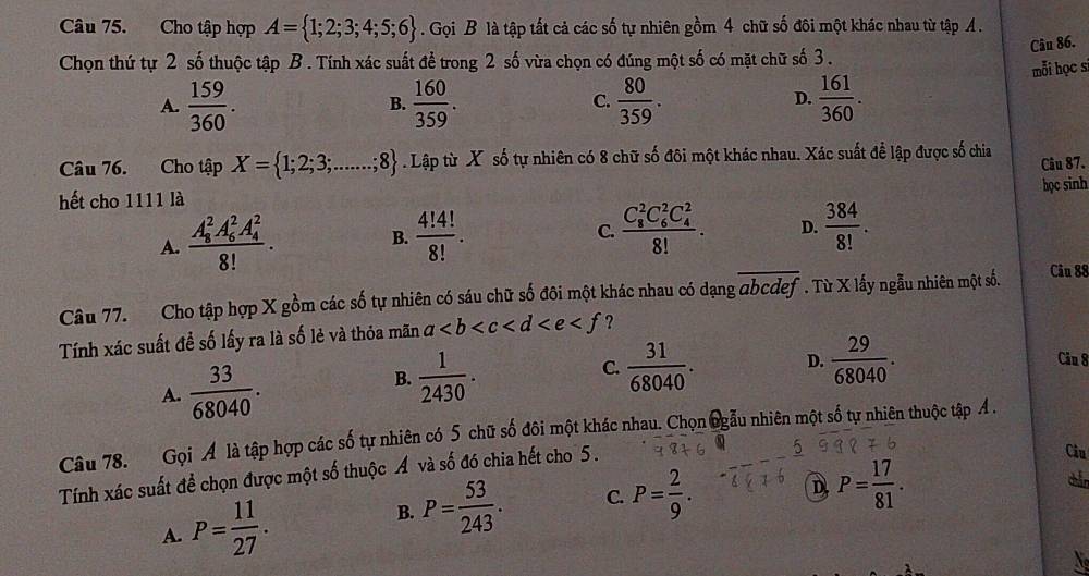 Cho tập hợp A= 1;2;3;4;5;6. Gọi B là tập tất cả các số tự nhiên gồm 4 chữ số đôi một khác nhau từ tập A .
Chọn thứ tự 2 số thuộc tập B . Tính xác suất để trong 2 số vừa chọn có đúng một số có mặt chữ số 3 . Câu 86.
mỗi học s
A.  159/360 .  160/359 . C.  80/359 . D.  161/360 .
B.
Câu 76. Cho tập X= 1;2;3;.......;8. Lập từ X số tự nhiên có 8 chữ số đôi một khác nhau. Xác suất để lập được số chia Câu 87.
hết cho 1111 là học sinh
A. frac (A_8)^2A_6^(2A_4^2)8!. B.  4!4!/8! . frac (C_8)^2C_6^(2C_4^2)8!. D.  384/8! .
C.
Câu 77. Cho tập hợp X gồm các số tự nhiên có sáu chữ số đôi một khác nhau có dạng abcdef. Từ X lấy ngẫu nhiên một số. Câu 88
Tính xác suất đề số lấy ra là số lẻ và thỏa mãn a ?
A.  33/68040 .  1/2430 . C.  31/68040 . D.  29/68040 .
Câu 8
B.
Câu 78. Gọi A là tập hợp các số tự nhiên có 5 chữ số đôi một khác nhau. Chọn ngẫu nhiên một số tự nhiên thuộc tập Ả .
Tính xác suất để chọn được một số thuộc Á và số đó chia hết cho 5 .
5
Ciu
D P= 17/81 .
A. P= 11/27 .
B. P= 53/243 . C. P= 2/9 .
N