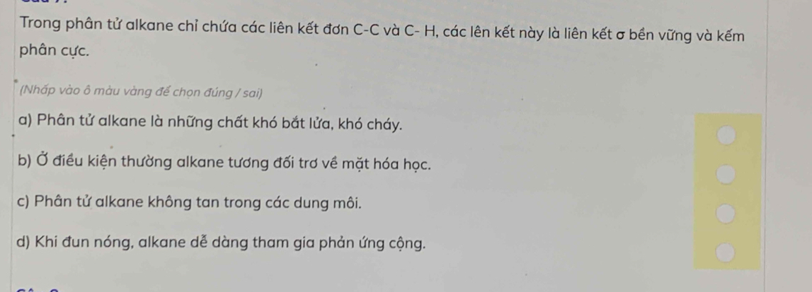 Trong phân tử alkane chỉ chứa các liên kết đơn C-C và C- H, các lên kết này là liên kết σ bền vững và kếm
phân cực.
(Nhấp vào ô màu vàng để chọn đúng / sai)
a) Phân tử alkane là những chất khó bắt lửa, khó cháy.
b) Ở điều kiện thường alkane tương đối trơ về mặt hóa học.
c) Phân tử alkane không tan trong các dung môi.
d) Khi đun nóng, alkane dễ dàng tham gia phản ứng cộng.