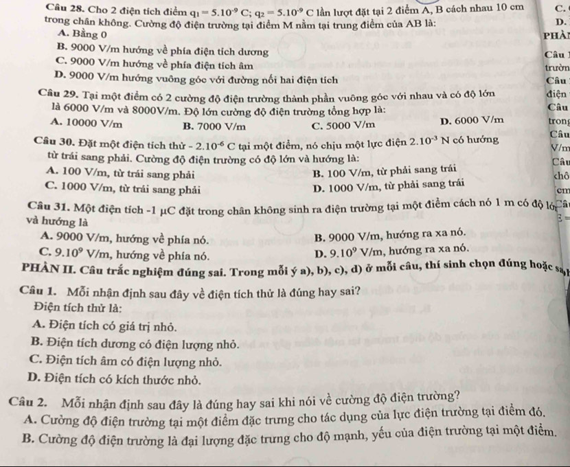 Cho 2 điện tích điểm q_1=5.10^(-9)C;q_2=5.10^(-9)C lần lượt đặt tại 2 điểm A, B cách nhau 10 cm C.
trong chân không. Cường độ điện trường tại điểm M nằm tại trung điểm của AB là: D.
A. Bằng 0 phài
B. 9000 V/m hướng về phía điện tích dương Câu
C. 9000 V/m hướng về phía điện tích âm
trườn
D. 9000 V/m hướng vuông góc với đường nối hai điện tích Câu
Câu 29. Tại một điểm có 2 cường độ điện trường thành phần vuông góc với nhau và có độ lớn điện Câu
là 6000 V/m và 8000V/m. Độ lớn cường độ điện trường tổng hợp là:
A. 10000 V/m B. 7000 V/m C. 5000 V/m D. 6000 V/m tron
Câu 30. Đặt một điện tích thử -2.10^(-6)C tại một điểm, nó chịu một lực điện 2.10^(-3)N có hướng Câu V/m
từ trái sang phải. Cường độ điện trường có độ lớn và hướng là: Câu
A. 100 V/m, từ trái sang phải B. 100 V/m, từ phải sang trái chô
C. 1000 V/m, từ trái sang phải D. 1000 V/m, từ phải sang trái
cm
Câu 31. Một điện tích -1 μC đặt trong chân không sinh ra điện trường tại một điểm cách nó 1 m có độ lới Câ
và hướng là
3=
A. 9000 V/m, hướng về phía nó.
B. 9000 V/m, hướng ra xa nó.
C. 9.10^9 V/m, hướng về phía nó. D. 9.10^9V/m , hướng ra xa nó.
PHÀN II. Câu trắc nghiệm đúng sai. Trong mỗi ý a), b), c), d) ở mỗi câu, thí sinh chọn đúng hoặc sat
Câu 1. Mỗi nhận định sau đây về điện tích thử là đúng hay sai?
Điện tích thử là:
A. Điện tích có giá trị nhỏ.
B. Điện tích dương có điện lượng nhỏ.
C. Điện tích âm có điện lượng nhỏ.
D. Điện tích có kích thước nhỏ.
Câu 2. Mỗi nhận định sau đây là đúng hay sai khi nói về cường độ điện trường?
A. Cường độ điện trường tại một điểm đặc trưng cho tác dụng của lực điện trường tại điểm đó.
B. Cường độ điện trường là đại lượng đặc trưng cho độ mạnh, yếu của điện trường tại một điểm.