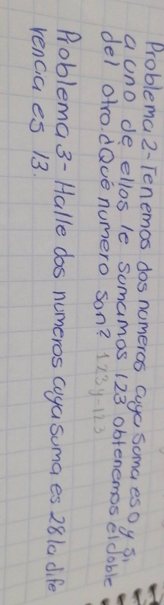 Problema 2- Tenemos dos nomeros cuyc soma eso y s 
a uno de ellos le somamas 123 obtenemos eldoble 
del otro. dQve numero son? 123y-123
Problema 3- Halle dos numeros coya suma es 281a dife 
rencia es 13.