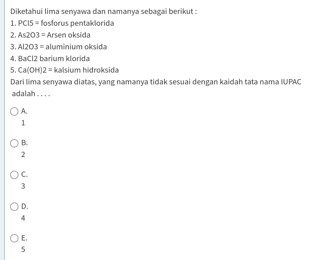 Diketahui lima senyawa dan namanya sebagai berikut :
1. PC15= fosforus pentaklorida
2. As2O3= Arsen oksida
3. Al2O3= aluminium oksida
4. BaCl2 barium klorida
5. Ca(OH)2= kalsium hidroksida
Dari lima senyawa diatas, yang namanya tidak sesuai dengan kaidah tata nama IUPAC
adalah . . . .
A.
1
B.
2
C.
3
D.
4
E.
5