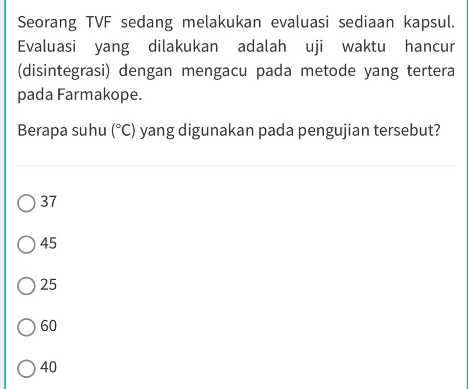 Seorang TVF sedang melakukan evaluasi sediaan kapsul.
Evaluasi yang dilakukan adalah uji waktu hancur
(disintegrasi) dengan mengacu pada metode yang tertera
pada Farmakope.
Berapa suhu (^circ C) yang digunakan pada pengujian tersebut?
37
45
25
60
40