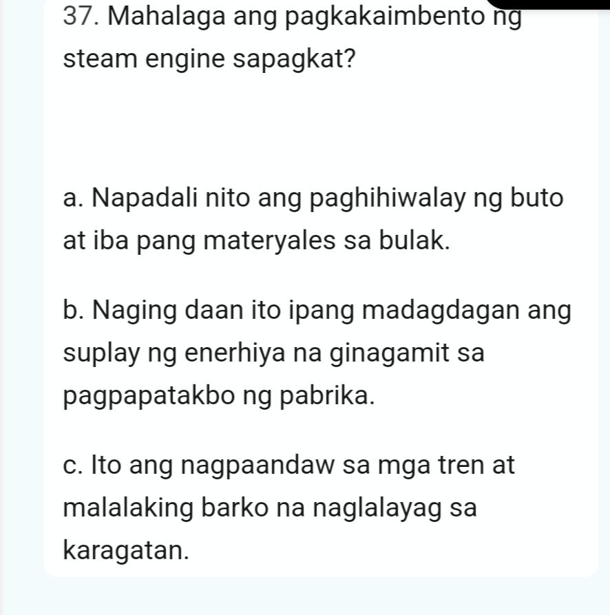 Mahalaga ang pagkakaimbento ng
steam engine sapagkat?
a. Napadali nito ang paghihiwalay ng buto
at iba pang materyales sa bulak.
b. Naging daan ito ipang madagdagan ang
suplay ng enerhiya na ginagamit sa
pagpapatakbo ng pabrika.
c. Ito ang nagpaandaw sa mga tren at
malalaking barko na naglalayag sa
karagatan.