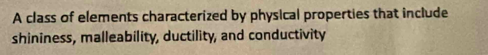 A class of elements characterized by physical properties that include 
shininess, malleability, ductility, and conductivity