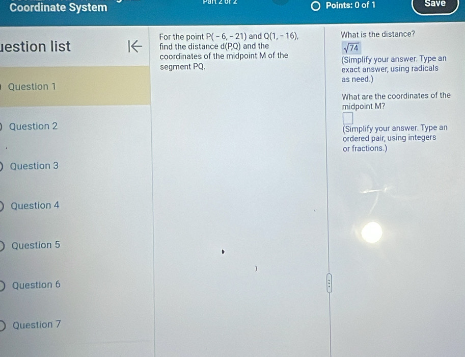 Par 2 o 4 
Coordinate System Points: 0 of 1 Save 
For the point P(-6,-21) and Q(1,-16), What is the distance? 
lestion list find the distance d(P,Q) and the
sqrt(74)
coordinates of the midpoint M of the 
segment PQ. (Simplify your answer. Type an 
exact answer, using radicals 
Question 1 as need.) 
What are the coordinates of the 
midpoint M? 
Question 2 
(Simplify your answer. Type an 
ordered pair, using integers 
or fractions.) 
Question 3 
Question 4 
Question 5 
Question 6 
Question 7