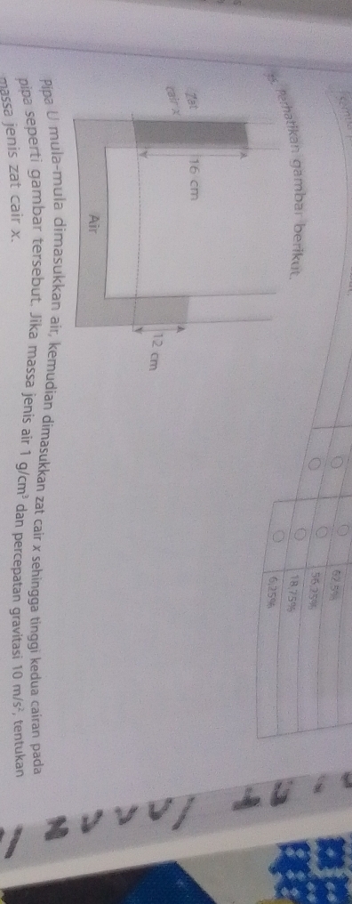 62.5% 8
56,2/5%
18,75%
6,25%
Pipa U mula-mula dimasukkan air, kemudian dimasukkan zat cair x sehingga tinggi kedua cairan pada 
pipa seperti gambar tersebut. Jika massa jenis air 1g/cm^3 dan percepatan gravitasi 10m/s^2 , tentukan 
massa jenis zat cair x.