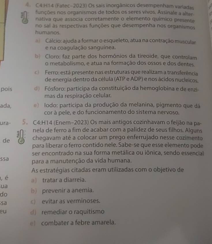 (Fatec-2023) Os sais inorgânicos desempenham variadas
funções nos organismos de todos os seres vivos. Assinale a alter
nativa que associa corretamente o elemento químico presente
no sal às respectivas funções que desempenha nos organismos
humanos.
Cálcio: ajuda a formar o esqueleto, atua na contração muscular
e na coagulação sanguínea.
b) Cloro: faz parte dos hormônios da tireoide, que controlam
o metabolismo, e atua na formação dos ossos e dos dentes.
Ferro: está presente nas estruturas que realizam a transferência
de energia dentro da célula (ATP e ADP) e nos ácidos nucleicos.
pois d) Fósforo: participa da constituição da hemoglobina e de enzi-
mas da respiração celular.
ada, e) Iodo: participa da produção da melanina, pigmento que dá
cor à pele, e do funcionamento do sistema nervoso.
ura- 5。 C4:H14 (Enem-2023) Os mais antigos cozinhavam o feijão na pa-
3 nela de ferro a fim de acabar com a palidez de seus filhos. Alguns
de a chegavam até a colocar um prego enferrujado nesse cozimento
para liberar o ferro contido nele. Sabe-se que esse elemento pode
ser encontrado na sua forma metálica ou iônica, sendo essencial
ssa para a manutenção da vida humana.
As estratégias citadas eram utilizadas com o objetivo de
, é a) tratar a diarreia.
ua
do b) prevenir a anemia.
sa c)evitar as verminoses.
eu d) remediar o raquitismo
e) combater a febre amarela.