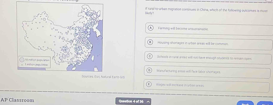 If rural-to-urban migration continues in China, which of the following outcomes is most
likely?
A) Farming will become unsustainable.
Housing shortages in urban areas will be common.
Schools in rural areas will not have enough students to remain open
Manufacturing areas will face labor shortages.
.
al Earth GIS
E Wages will increase in urban areas
AP Classroom Question 4 of 36