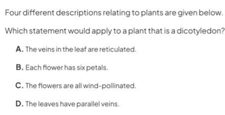 Four different descriptions relating to plants are given below.
Which statement would apply to a plant that is a dicotyledon?
A. The veins in the leaf are reticulated.
B. Each flower has six petals.
C. The flowers are all wind-pollinated.
D. The leaves have parallel veins.