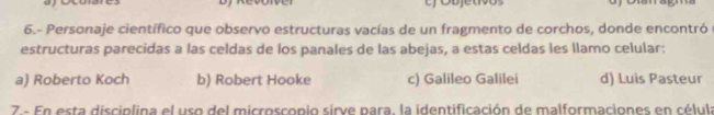 Cobjetõos
6.- Personaje científico que observo estructuras vacías de un fragmento de corchos, donde encontró
estructuras parecidas a las celdas de los panales de las abejas, a estas celdas les llamo celular:
a) Roberto Koch b) Robert Hooke c) Galileo Galilei d) Luis Pasteur
7 - En esta disciplina el uso del microscopio sirve para, la identificación de malformaciones en célula