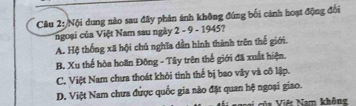 Nội dung nào sau đây phản ánh không đứng bối cảnh hoạt động đối
ngoại của Việt Nam sau ngày 2 - 9 - 1945?
A. Hệ thống xã hội chủ nghĩa dần hình thành trên thế giới.
B. Xu thế hòa hoãn Đông - Tây trên thế giới đã xuất hiện.
C. Việt Nam chưa thoát khỏi tình thế bị bao vây và cô lập.
D. Việt Nam chưa được quốc gia nào đặt quan hệ ngoại giao.
ci của Việt Nam không