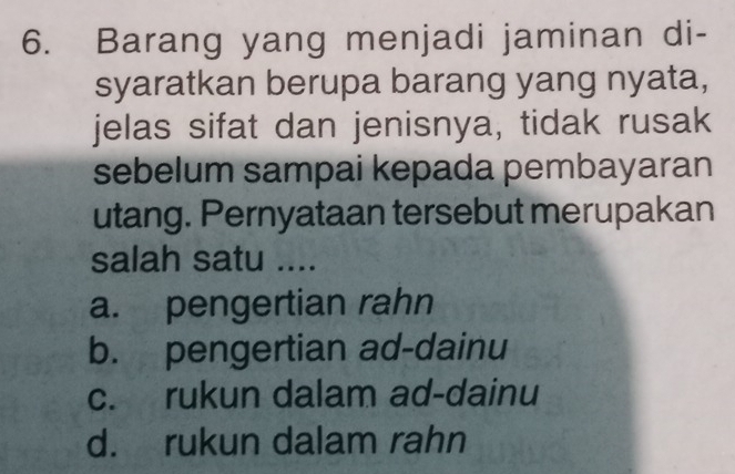 Barang yang menjadi jaminan di-
syaratkan berupa barang yang nyata,
jelas sifat dan jenisnya, tidak rusak
sebelum sampai kepada pembayaran
utang. Pernyataan tersebut merupakan
salah satu ....
a. pengertian rahn
b. pengertian ad-dainu
c. rukun dalam ad-dainu
d. rukun dalam rahn