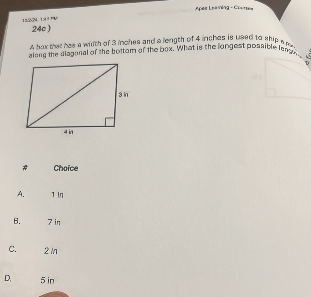 Apex Learning - Courses
10/2/24, 1:41 PM
24c )
A box that has a width of 3 inches and a length of 4 inches is used to ship a pan
along the diagonal of the bottom of the box. What is the longest possible length 
# Choice
A. 1 in
B. 7 in
C. 2 in
D. 5 in