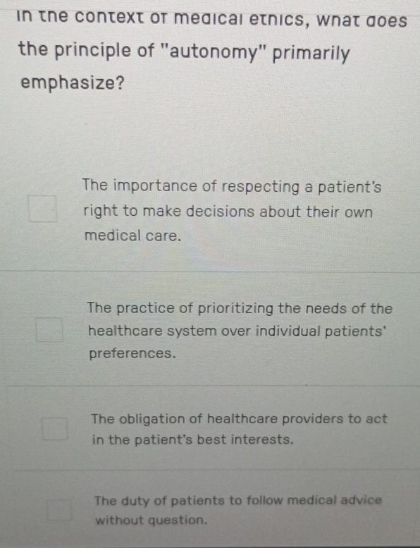 in the context of medical etnics, what does
the principle of "autonomy" primarily
emphasize?
The importance of respecting a patient's
right to make decisions about their own
medical care.
The practice of prioritizing the needs of the
healthcare system over individual patients'
preferences.
The obligation of healthcare providers to act
in the patient's best interests.
The duty of patients to follow medical advice
without question.