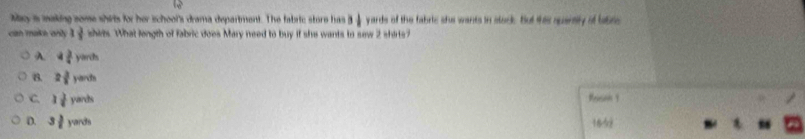 May is making some shirts for her ischool's drama department. The fabric store has 3 1/8  yards of the fabric she wants in stock. But this sparsly of labre
can make anly 1 3/5  shies. What length of fabric does Mary need to buy if she wants to sew 2 shirts?
A. 4 3/4 yarih
B. 2 3/8 yards
C. 3 3/8 yands Peison 1
D. 3 3/2 yands 165