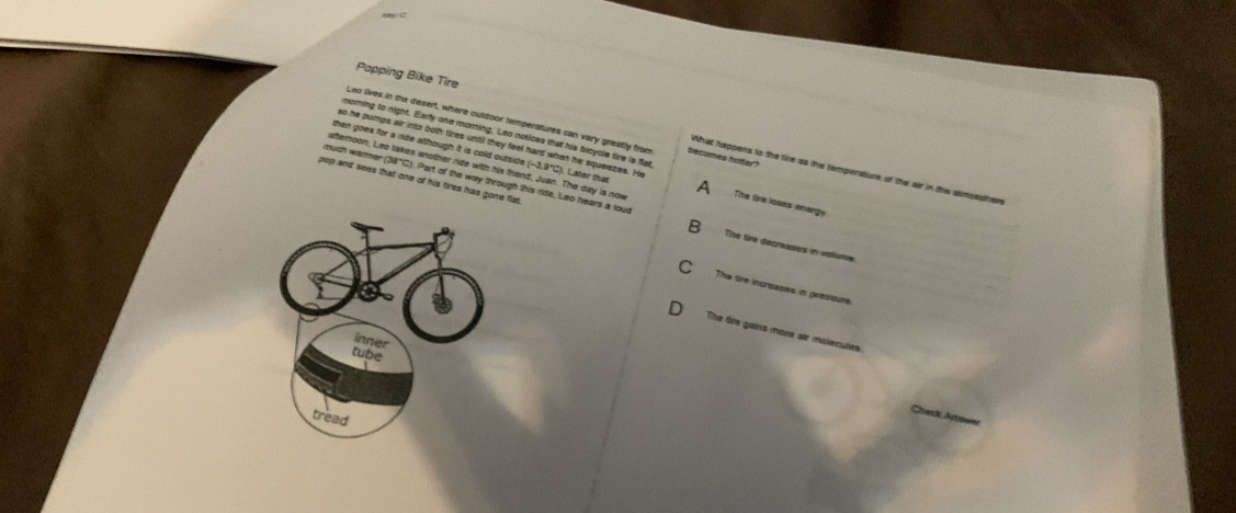Popping Bike Tire
Leo lives in the desert, where outdoor temperatures can vary greatly from becomes hotter?
noming to night. Early one moring. Leo notices that his bicycle tire is flat
so he pumps air into both tires until they feel hard when he squeezes. H
then goes for a ride although it is cold outside (-3.9°C). Later tha A
What happens to the fire as ths temperature of the air in the sumsephen
afteroon, Leo takes another ride with his friend, Juan. The day is now The lire loses energy
pop and sees that one of his tires has gone flat. much warmer (38°C). Part of the way through this ride, Leo hears a lour Tite fre decneases in voliume.
The tre increases in pressure
The tre gains more air molecutes.
Check Answer