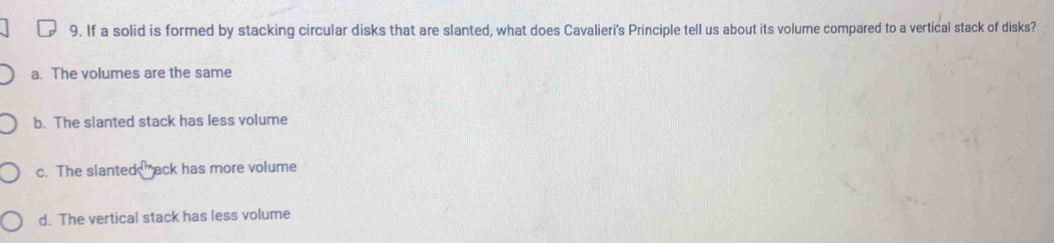 If a solid is formed by stacking circular disks that are slanted, what does Cavalieri's Principle tell us about its volume compared to a vertical stack of disks?
a. The volumes are the same
b. The slanted stack has less volume
c. The slante k° ack has more volume
d. The vertical stack has less volume