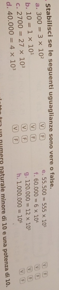Stabilisci se le seguenti uguaglianze sono vere o false. 
a. 300=3* 10^2
v F 
e. 55.500=555* 10^5
VF
f. 60.000=6* 10^4
VF
b. 10=1* 10^1 V F 
C. 2700=27* 10^3
V F 
g. 120.000=12* 10^5
h. 1.000.000=10^6
V F 
d. 40.000=4* 10^3
v F 
un número naturale minore di 10 e una potenza di 10.