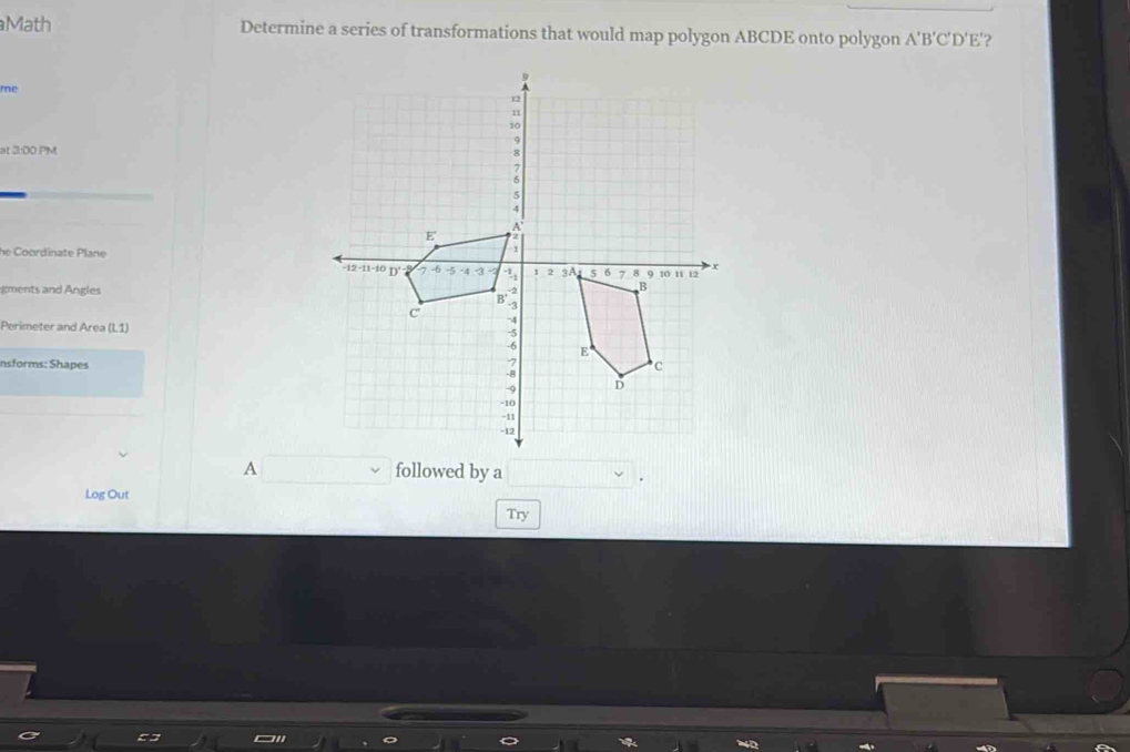 Math Determine a series of transformations that would map polygon ABCDE onto polygon A'B'C'D' E'? 
me 
at 3:00 PM 
he Coordinate Plane 
gments and Angles 
Perimeter and Area (L1) 
nsforms: Shapes 
A followed by a 
Log Out 
Try