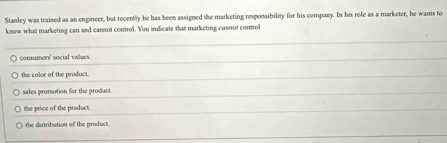 Stanley was trained as an engineer, but recently he has been assigned the marketing responsibility for his company. In his role as a marketer, he wants to
know what marketing can and cannot control. You indicate that marketing cannot control
consumers' social values.
the color of the product.
sales promotion for the product.
the price of the product.
the distribution of the product.