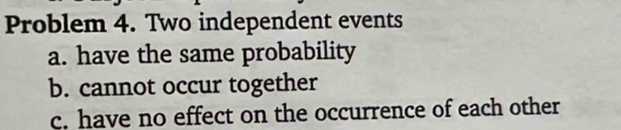 Problem 4. Two independent events 
a. have the same probability 
b. cannot occur together 
c. have no effect on the occurrence of each other