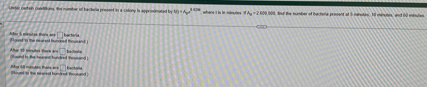 Under certain conditions, the number of bacteria present in a colony is approximated by f(t)=A_0e^(0.026t) , where t is in minutes. If A_0=2,600,000 , find the number of bacteria present at 5 minutes, 10 minutes, and 60 minutes
After 5 minutes there are □ bacteria.
(Round to the nearest hundred thousand.)
After 10 minutes there are □ bacteria
(Round to the nearest hundred thousand )
After 60 minutes there are □ bacteria
(Round to the nearest hundred thousand.)