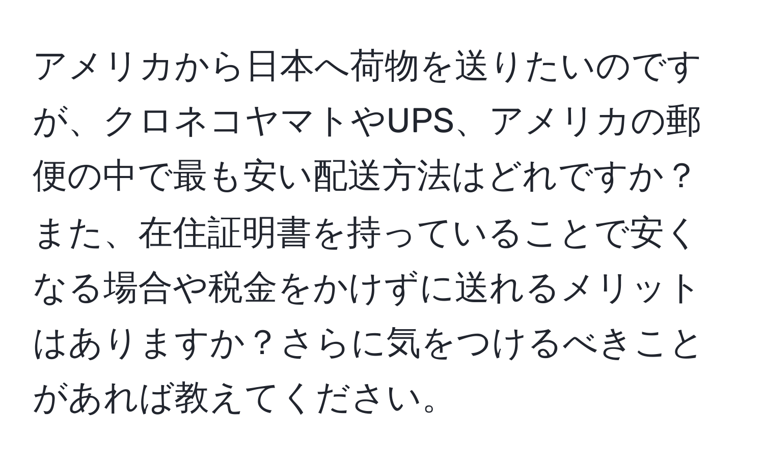 アメリカから日本へ荷物を送りたいのですが、クロネコヤマトやUPS、アメリカの郵便の中で最も安い配送方法はどれですか？また、在住証明書を持っていることで安くなる場合や税金をかけずに送れるメリットはありますか？さらに気をつけるべきことがあれば教えてください。