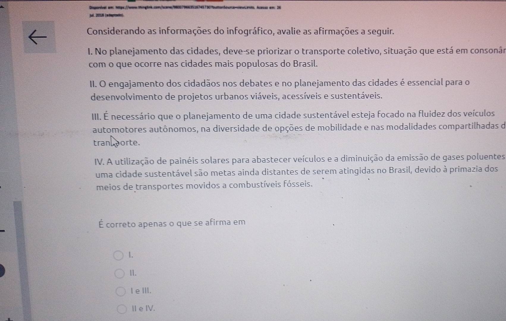 Disporival am https://www.inglnk.con/scene/9820796635287437307butonbocrce-lewLrnss. Acesso em: 26
)sk. 201B (edagriado).
Considerando as informações do infográfico, avalie as afirmações a seguir.
I. No planejamento das cidades, deve-se priorizar o transporte coletivo, situação que está em consonân
com o que ocorre nas cidades mais populosas do Brasil.
II. O engajamento dos cidadãos nos debates e no planejamento das cidades é essencial para o
desenvolvimento de projetos urbanos viáveis, acessíveis e sustentáveis.
III. É necessário que o planejamento de uma cidade sustentável esteja focado na fluidez dos veículos
automotores autônomos, na diversidade de opções de mobilidade e nas modalidades compartilhadas de
tran porte.
IV. A utilização de painéis solares para abastecer veículos e a diminuição da emissão de gases poluentes
uma cidade sustentável são metas ainda distantes de serem atingidas no Brasil, devido à primazia dos
meios de transportes movidos a combustíveis fósseis.
É correto apenas o que se afirma em
1.
1.
I eⅢII.
ⅡeIV.