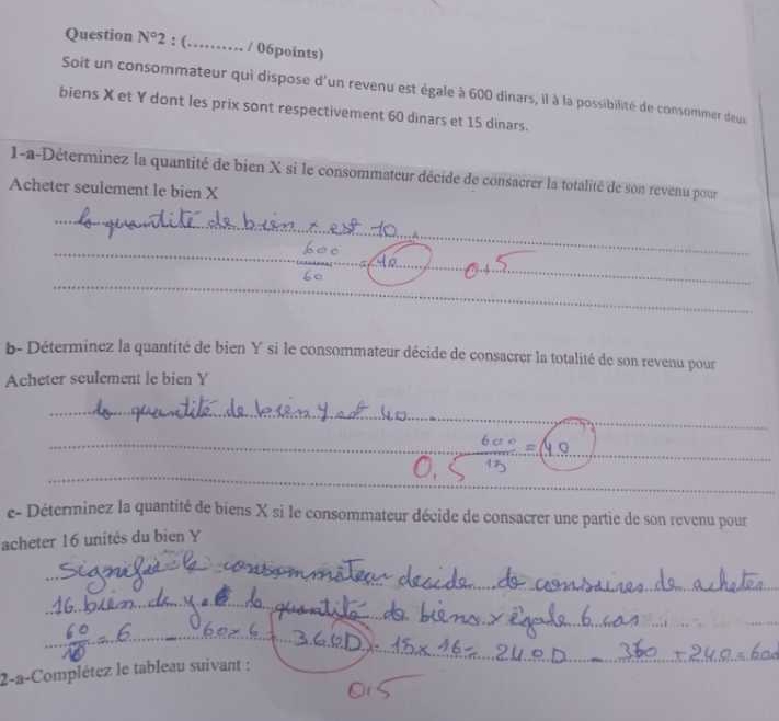 Question N° 2 : (…_ / 06points) 
Soit un consommateur qui dispose d'un revenu est égale à 600 dinars, il à la possibilité de consommer deus 
biens X et Y dont les prix sont respectivement 60 dinars et 15 dinars. 
1-a-Déterminez la quantité de bien X si le consommateur décide de consacrer la totalité de son revenu pour 
Acheter seulement le bien X
_ 
_ 
_ 
_ 
_ 
b- Déterminez la quantité de bien Y si le consommateur décide de consacrer la totalité de son revenu pour 
Acheter seulement le bien Y
_ 
_ 
_ 
_ 
_ 
_ 
e- Déterminez la quantité de biens X si le consommateur décide de consacrer une partie de son revenu pour 
acheter 16 unités du bien Y
_ 
_ 
_ 
_ 
_ 
_ 
_ 
_ 
_ 
_ 
2-a-Complétez le tableau suivant :