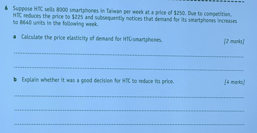 Suppose HTC sells 8000 smartphones in Taiwan per week at a price of $250. Due to competition, 
HTC reduces the price to $225 and subsequently notices that demand for its smartphones increases 
to 8640 units in the following week. 
a Calculate the price elasticity of demand for HTC smartphones. 
[2 marks] 
_ 
_ 
b Explain whether it was a good decision for HTC to reduce its price. [4 marks] 
_ 
_ 
_