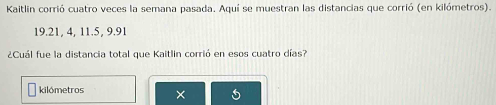 Kaitlin corrió cuatro veces la semana pasada. Aquí se muestran las distancias que corrió (en kilómetros).
19.21, 4, 11. 5, 9. 91
¿Cuál fue la distancia total que Kaitlin corrió en esos cuatro días? 
kilómetros 
×