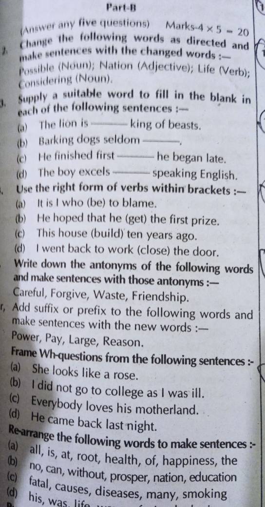 Part-B 
1 
Answer any five questions) Marks -4* 5=20
2 Change the following words as directed and 
make sentences with the changed words :_ 
Possible (Noun); Nation (Adjective); Life (Verb); 
Considering (Noun). 
3. Supply a suitable word to fill in the blank in 
each of the following sentences :— 
(a) The lion is_ king of beasts. 
(b) Barking dogs seldom_ . 
(c) He finished first _he began late. 
(d) The boy excels_ speaking English. 
Use the right form of verbs within brackets :_ 
(a) It is I who (be) to blame. 
(b) He hoped that he (get) the first prize. 
(c) This house (build) ten years ago. 
(d) I went back to work (close) the door. 
Write down the antonyms of the following words 
and make sentences with those antonyms :— 
Careful, Forgive, Waste, Friendship. 
r, Add suffix or prefix to the following words and 
make sentences with the new words :— 
Power, Pay, Large, Reason. 
Frame Wh-questions from the following sentences :- 
a) She looks like a rose. 
(b) I did not go to college as I was ill. 
(c) Everybody loves his motherland. 
(d) He came back last night. 
Re arrange the following words to make sentences :- 
(a) all, is, at, root, health, of, happiness, the 
(b) no, can, without, prosper, nation, education 
(c) fatal, causes, diseases, many, smoking 
(d) his, was, lif