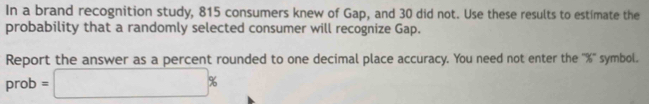 In a brand recognition study, 815 consumers knew of Gap, and 30 did not. Use these results to estimate the 
probability that a randomly selected consumer will recognize Gap. 
Report the answer as a percent rounded to one decimal place accuracy. You need not enter the '' % '' symbol. 
prob =□ %