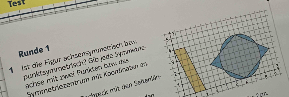 Test 
y 
Runde 1 
_4 
1 Ist die Figur achsensymmetrisch bzw. -5
punktsymmetrisch? Gib jede Symmetrie- 
× 
achse mit zwei Punkten bzw. das
9
8
Symmetriezentrum mit Koordinaten an 3
7
chteck mit den eitenlän - 2
-1

L2 3 A 5 6
2cm.