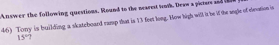 Answer the following questions. Round to the nearest tenth. Draw a picture and snow 
46) Tony is building a skateboard ramp that is 13 feet long. How high will it be if the angle of elevation is
15° ?