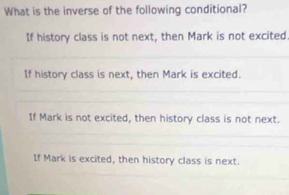 What is the inverse of the following conditional?
If history class is not next, then Mark is not excited.
If history class is next, then Mark is excited.
If Mark is not excited, then history class is not next.
If Mark is excited, then history class is next.