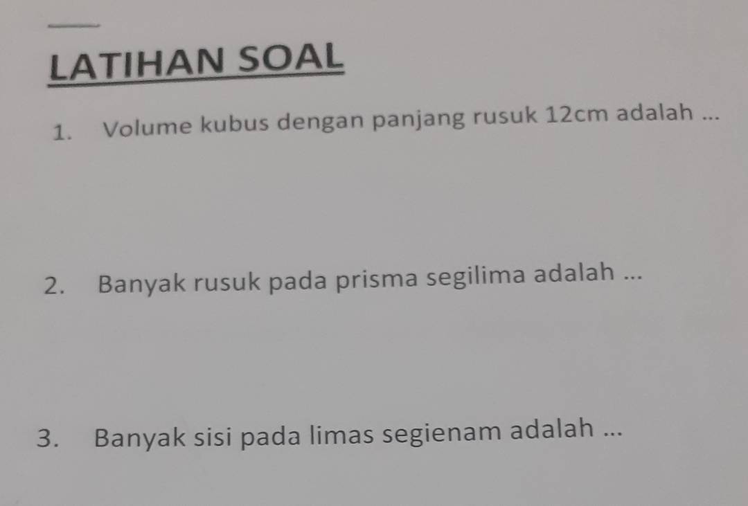 LATIHAN SOAL 
1. Volume kubus dengan panjang rusuk 12cm adalah ... 
2. Banyak rusuk pada prisma segilima adalah ... 
3. Banyak sisi pada limas segienam adalah ...