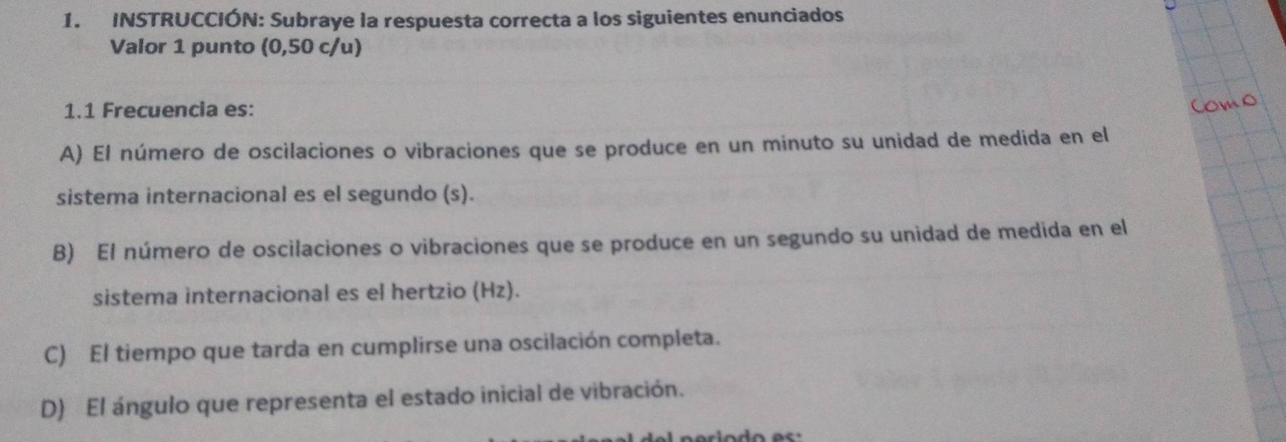 INSTRUCCIÓN: Subraye la respuesta correcta a los siguientes enunciados
Valor 1 punto (0,50 c/u)
1.1 Frecuencia es:
A) El número de oscilaciones o vibraciones que se produce en un minuto su unidad de medida en el
sistema internacional es el segundo (s).
B) El número de oscilaciones o vibraciones que se produce en un segundo su unidad de medida en el
sistema internacional es el hertzio (Hz).
C) El tiempo que tarda en cumplirse una oscilación completa.
D) El ángulo que representa el estado inicial de vibración.