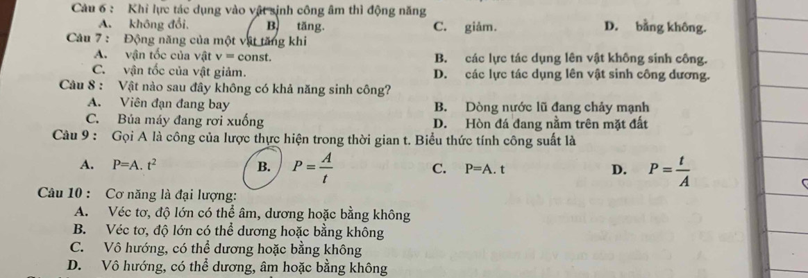 Khỉ lực tác dụng vào vật sinh công âm thì động năng
A. không đổi, B. tăng. C. giảm. D. bằng không.
Câu 7 : Động năng của một vật tăng khi
A. vận tốc của vật v=c onst. B. các lực tác dụng lên vật không sinh công.
C. vận tốc của vật giảm. D. các lực tác dụng lên vật sinh công dương.
Câu 8 : Vật nào sau đây không có khả năng sinh công?
A. Viên đạn đang bay B. Dòng nước lũ đang chảy mạnh
C. Búa máy đang rơi xuống D. Hòn đá đang nằm trên mặt đất
Câu 9 : Gọi A là công của lược thực hiện trong thời gian t. Biểu thức tính công suất là
A. P=A.t^2 B. P= A/t  C. P=A.t D. P= t/A 
Câu 10 : Cơ năng là đại lượng:
A. Véc tơ, độ lớn có thể âm, dương hoặc bằng không
B. Véc tơ, độ lớn có thể dương hoặc bằng không
C. Vô hướng, có thể dương hoặc bằng không
D. Vô hướng, có thể dương, âm hoặc bằng không