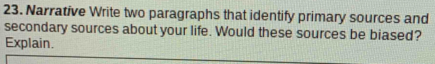 Narrative Write two paragraphs that identify primary sources and 
secondary sources about your life. Would these sources be biased? 
Explain.