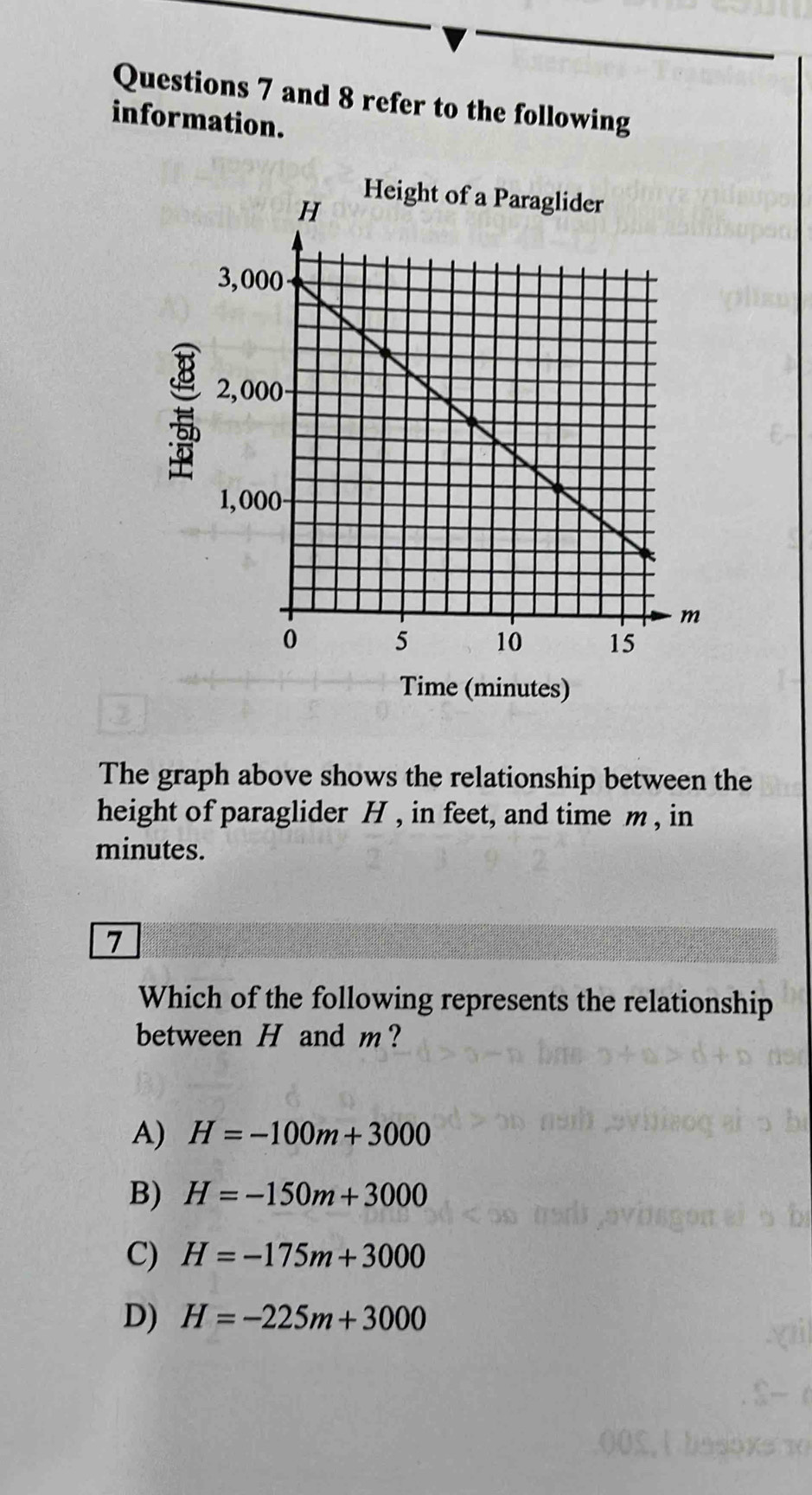 and 8 refer to the following
information.

Time (minutes)
The graph above shows the relationship between the
height of paraglider H , in feet, and time m , in
minutes.
7
Which of the following represents the relationship
between H and m?
A) H=-100m+3000
B) H=-150m+3000
C) H=-175m+3000
D) H=-225m+3000